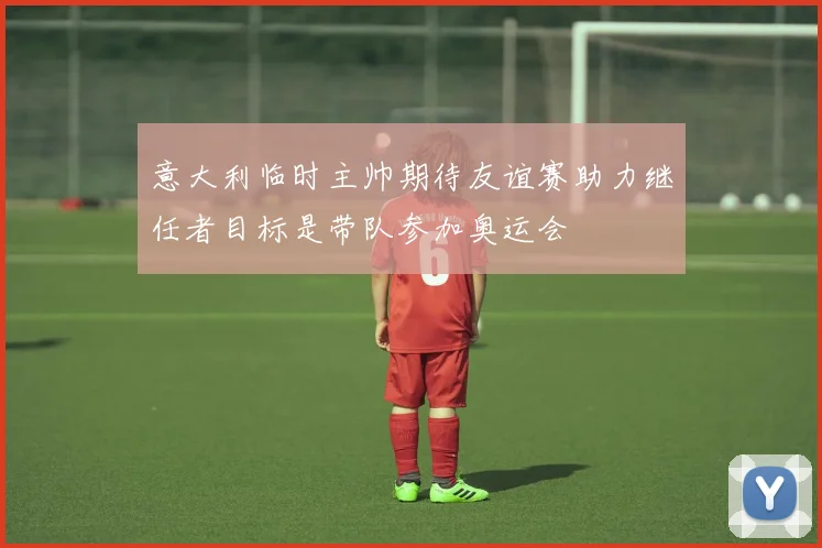 意大利临时主帅期待友谊赛助力继任者目标是带队参加奥运会