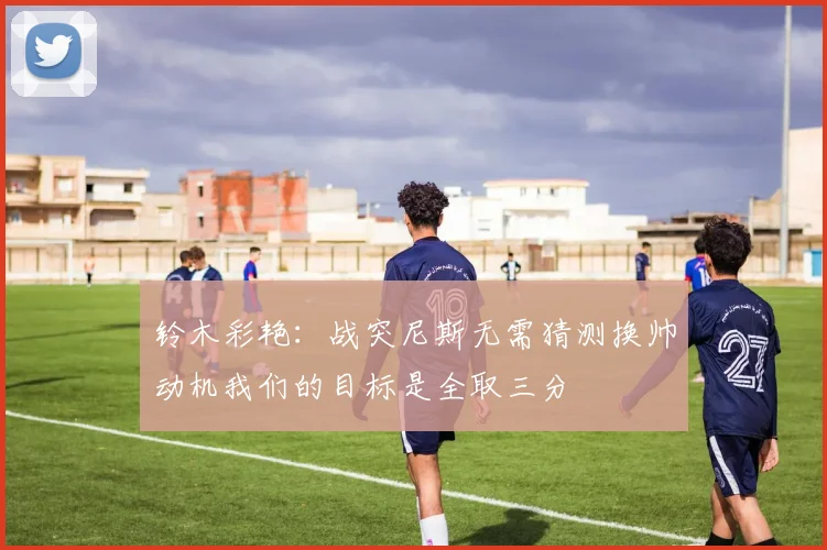 铃木彩艳：战突尼斯无需猜测换帅动机我们的目标是全取三分