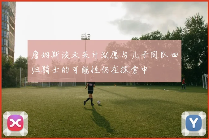 詹姆斯谈未来计划愿与儿子同队回归骑士的可能性仍在探索中