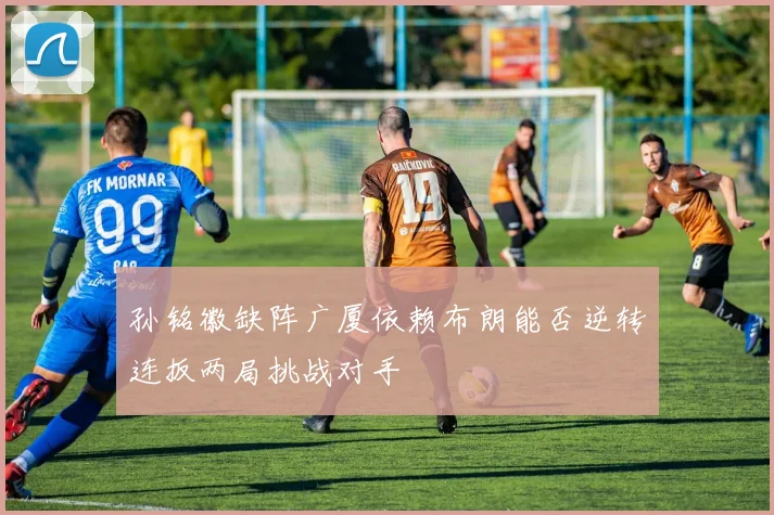 孙铭徽缺阵广厦依赖布朗能否逆转连扳两局挑战对手