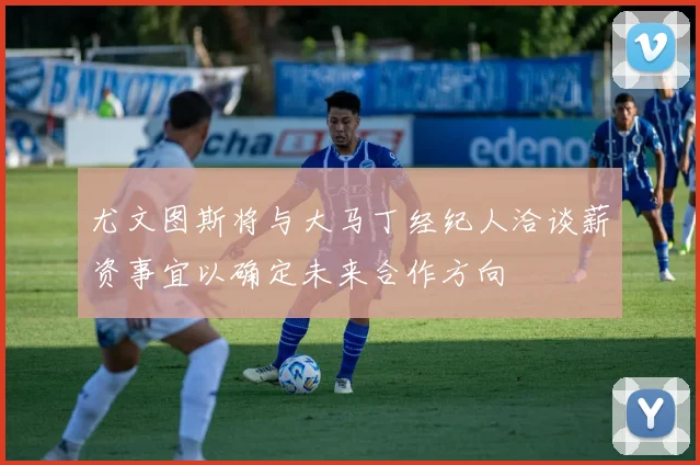 尤文图斯将与大马丁经纪人洽谈薪资事宜以确定未来合作方向