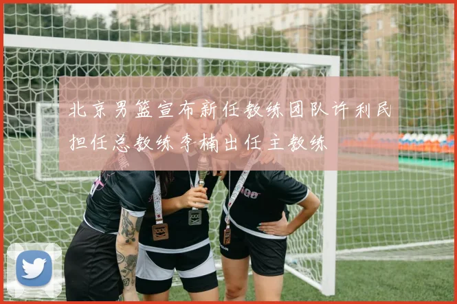 北京男篮宣布新任教练团队许利民担任总教练李楠出任主教练