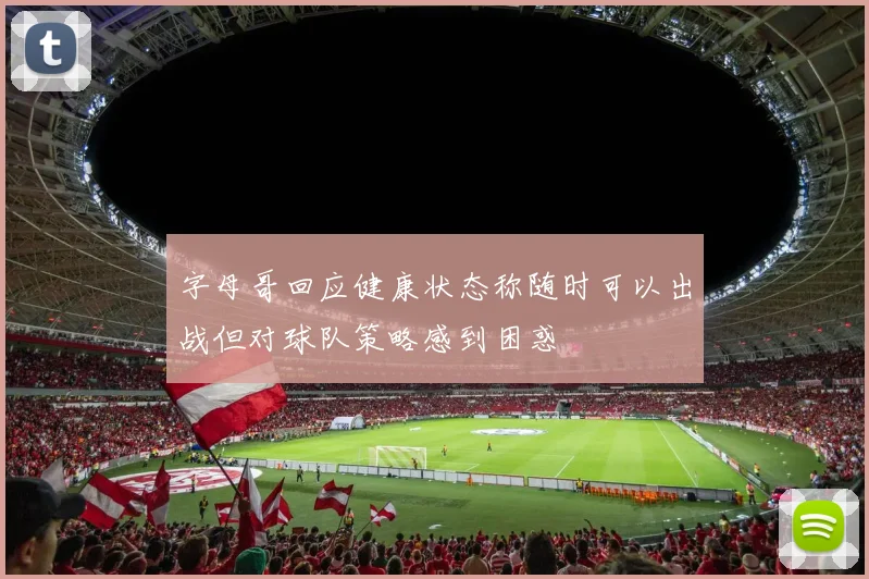 字母哥回应健康状态称随时可以出战但对球队策略感到困惑