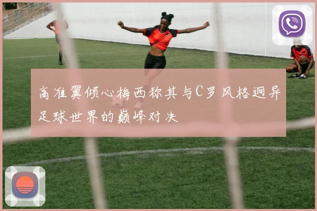 高准翼倾心梅西称其与C罗风格迥异足球世界的巅峰对决