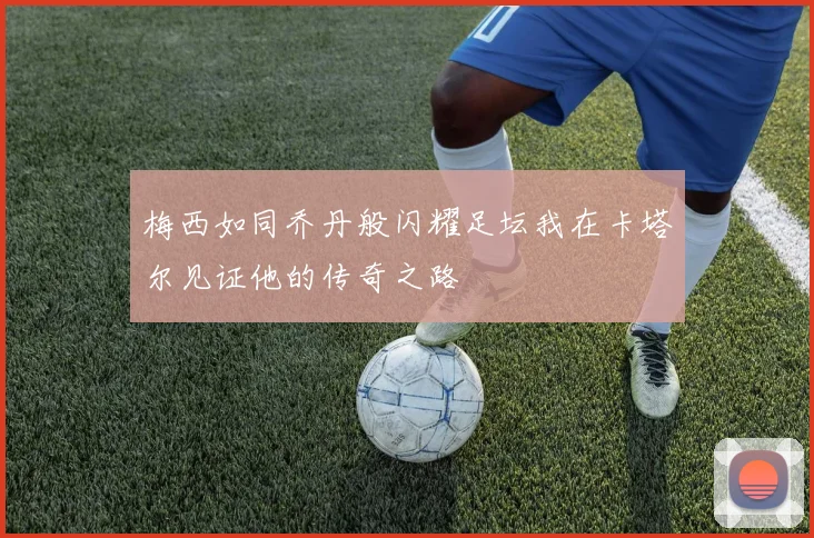 梅西如同乔丹般闪耀足坛我在卡塔尔见证他的传奇之路