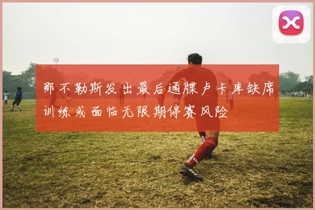 那不勒斯发出最后通牒卢卡库缺席训练或面临无限期停赛风险