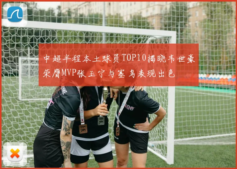 中超半程本土球员TOP10揭晓韦世豪荣膺MVP张玉宁与塞鸟表现出色
