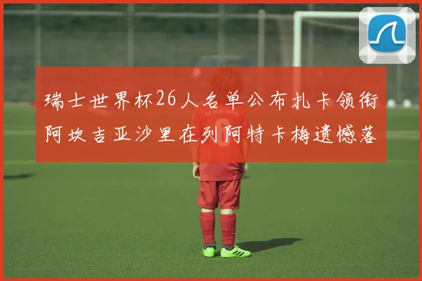 瑞士世界杯26人名单公布扎卡领衔阿坎吉亚沙里在列阿特卡梅遗憾落选