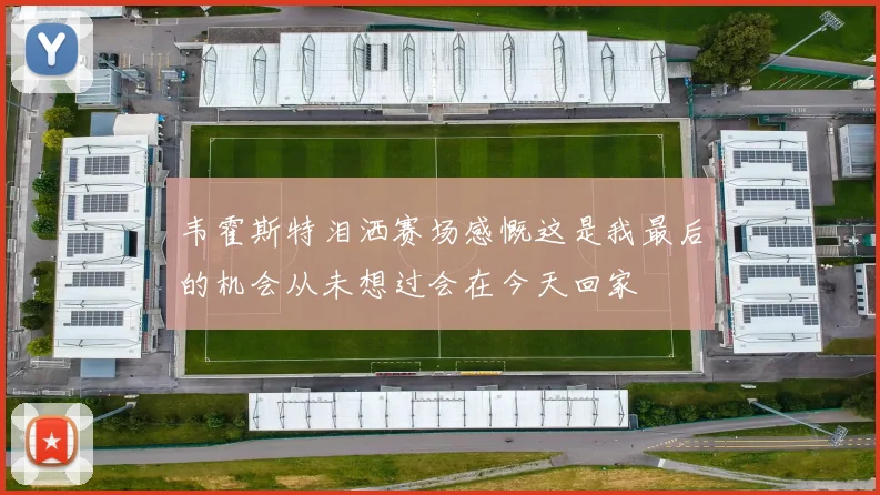 韦霍斯特泪洒赛场感慨这是我最后的机会从未想过会在今天回家