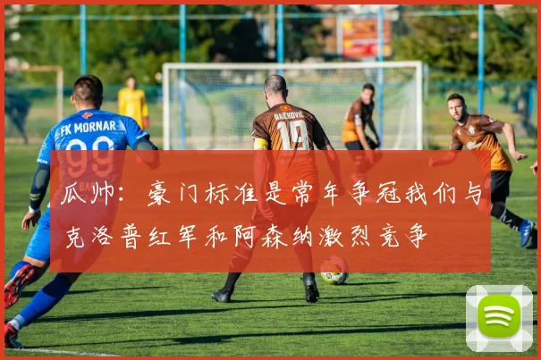 瓜帅：豪门标准是常年争冠我们与克洛普红军和阿森纳激烈竞争