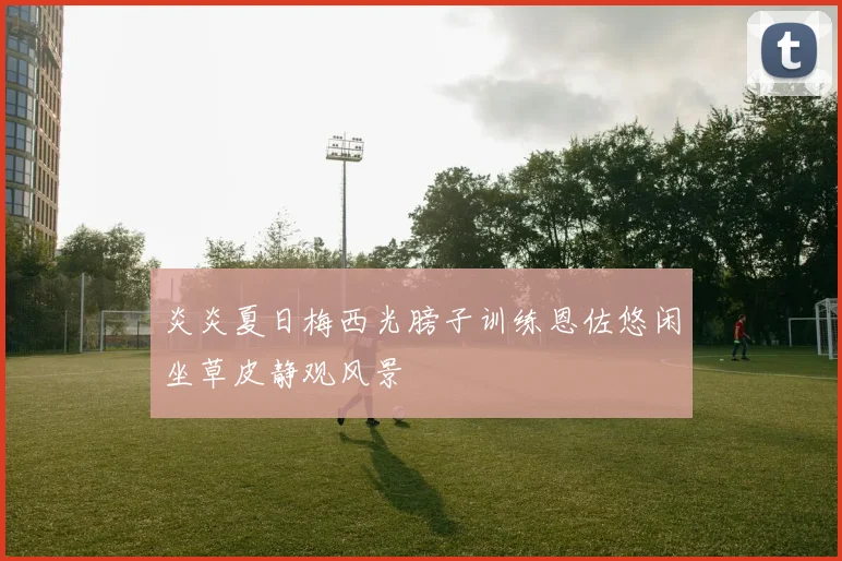 炎炎夏日梅西光膀子训练恩佐悠闲坐草皮静观风景
