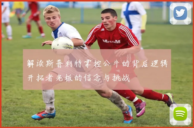 解读斯普利特掌控公牛的背后逻辑开拓者老板的信念与挑战