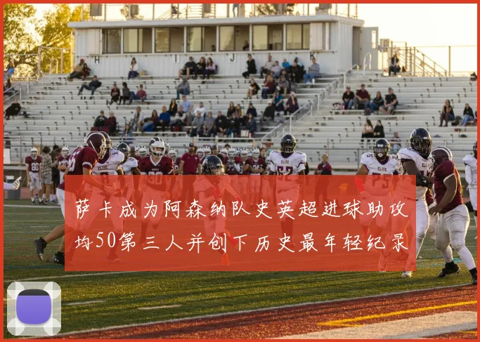 萨卡成为阿森纳队史英超进球助攻均50第三人并创下历史最年轻纪录