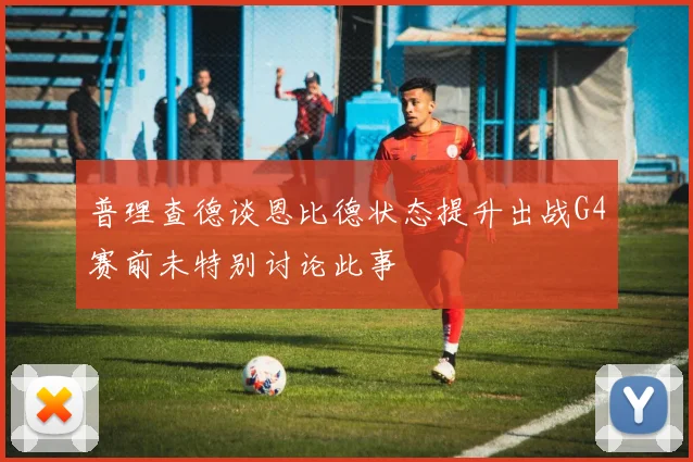 普理查德谈恩比德状态提升出战G4赛前未特别讨论此事
