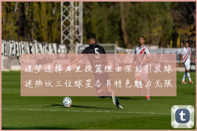 追梦选择库里投篮理由深刻引发球迷热议三位球星各具特色魅力无限