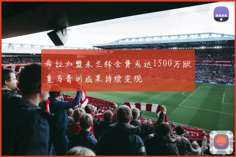 希拉加盟米兰转会费或达1500万欧皇马青训成果持续变现
