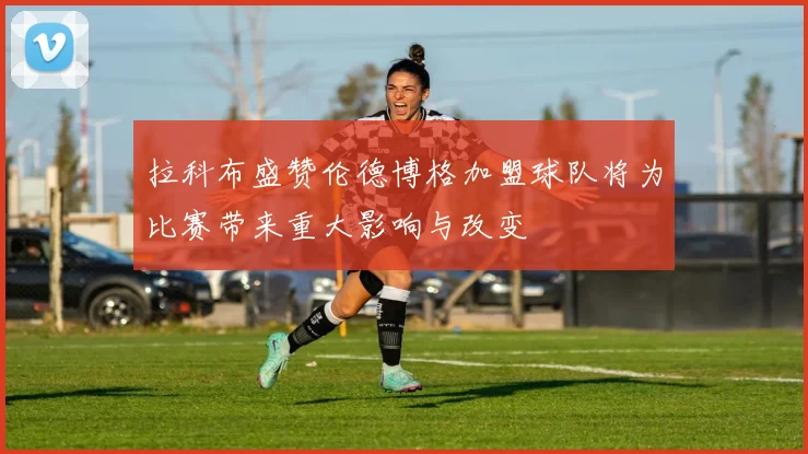 拉科布盛赞伦德博格加盟球队将为比赛带来重大影响与改变