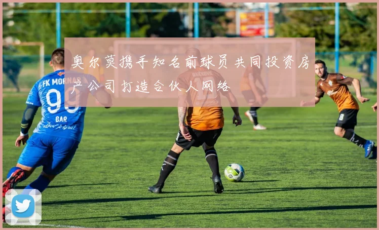 奥尔莫携手知名前球员共同投资房产公司打造合伙人网络