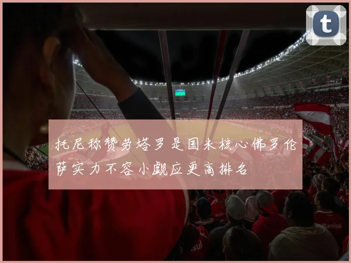 托尼称赞劳塔罗是国米核心佛罗伦萨实力不容小觑应更高排名