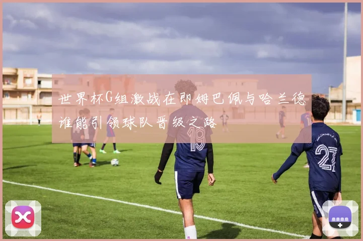 世界杯G组激战在即姆巴佩与哈兰德谁能引领球队晋级之路