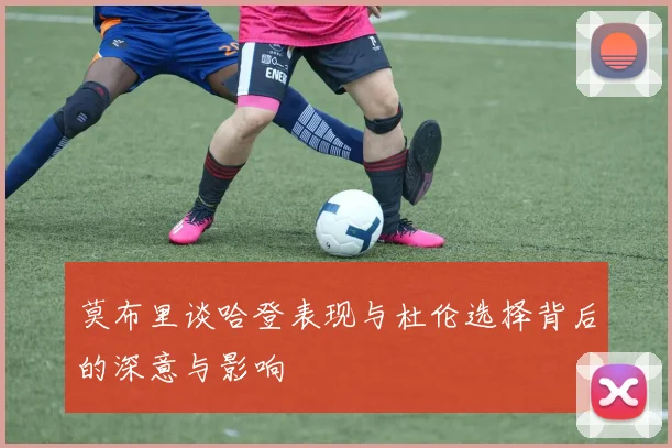莫布里谈哈登表现与杜伦选择背后的深意与影响