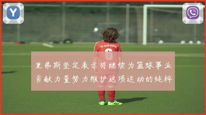 里弗斯坚定表示将继续为篮球事业贡献力量努力维护这项运动的纯粹与发展