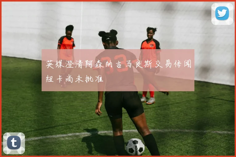 英媒澄清阿森纳吉马良斯交易传闻纽卡尚未批准