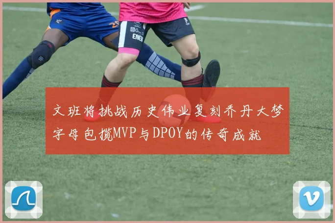 文班将挑战历史伟业复刻乔丹大梦字母包揽MVP与DPOY的传奇成就