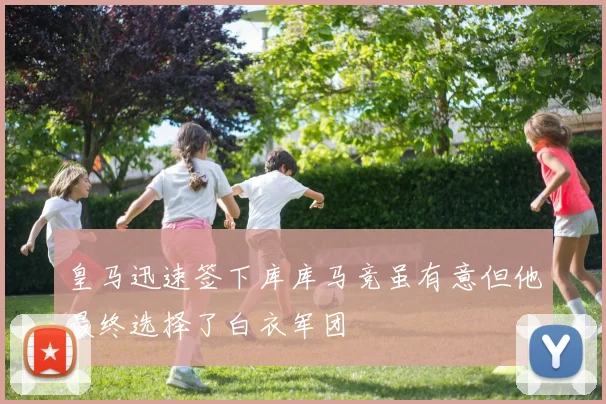 皇马迅速签下库库马竞虽有意但他最终选择了白衣军团