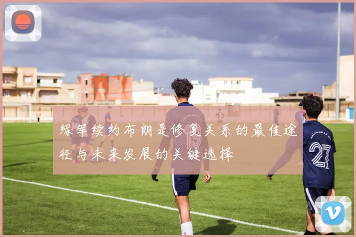 绿军续约布朗是修复关系的最佳途径与未来发展的关键选择