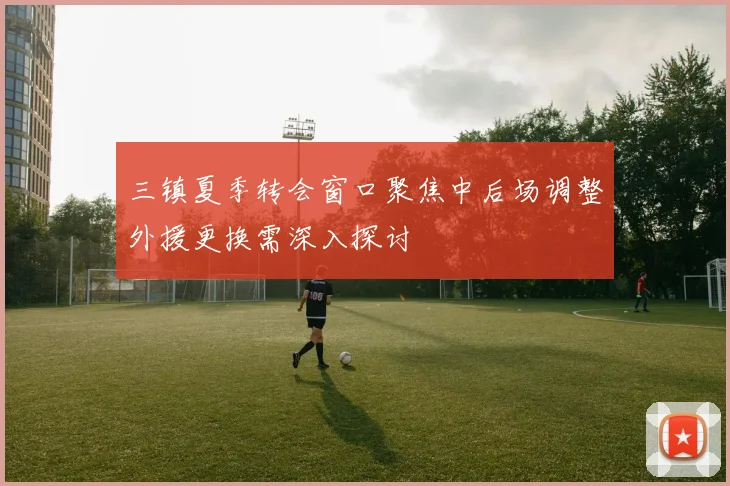 三镇夏季转会窗口聚焦中后场调整外援更换需深入探讨