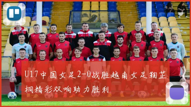 U17中国女足2-0战胜越南女足鞠芷桐精彩双响助力胜利